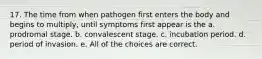 17. The time from when pathogen first enters the body and begins to multiply, until symptoms first appear is the a. prodromal stage. b. convalescent stage. c. incubation period. d. period of invasion. e. All of the choices are correct.