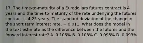 17. The time-to-maturity of a Eurodollars futures contract is 4 years and the time-to-maturity of the rate underlying the futures contract is 4.25 years. The standard deviation of the change in the short term interest rate, = 0.011. What does the model in the text estimate as the difference between the futures and the forward interest rate? A. 0.105% B. 0.103% C. 0.098% D. 0.093%