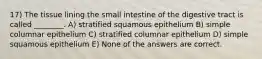 17) The tissue lining the small intestine of the digestive tract is called ________. A) stratified squamous epithelium B) simple columnar epithelium C) stratified columnar epithelium D) simple squamous epithelium E) None of the answers are correct.