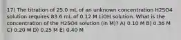 17) The titration of 25.0 mL of an unknown concentration H2SO4 solution requires 83.6 mL of 0.12 M LiOH solution. What is the concentration of the H2SO4 solution (in M)? A) 0.10 M B) 0.36 M C) 0.20 M D) 0.25 M E) 0.40 M