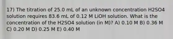 17) The titration of 25.0 mL of an unknown concentration H2SO4 solution requires 83.6 mL of 0.12 M LiOH solution. What is the concentration of the H2SO4 solution (in M)? A) 0.10 M B) 0.36 M C) 0.20 M D) 0.25 M E) 0.40 M