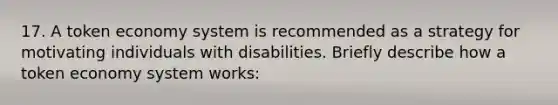 17. A token economy system is recommended as a strategy for motivating individuals with disabilities. Briefly describe how a token economy system works: