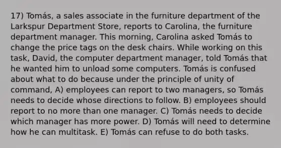 17) Tomás, a sales associate in the furniture department of the Larkspur Department Store, reports to Carolina, the furniture department manager. This morning, Carolina asked Tomás to change the price tags on the desk chairs. While working on this task, David, the computer department manager, told Tomás that he wanted him to unload some computers. Tomás is confused about what to do because under the principle of unity of command, A) employees can report to two managers, so Tomás needs to decide whose directions to follow. B) employees should report to no more than one manager. C) Tomás needs to decide which manager has more power. D) Tomás will need to determine how he can multitask. E) Tomás can refuse to do both tasks.