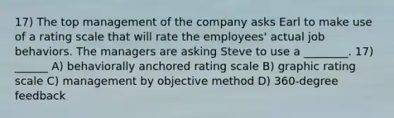 17) The top management of the company asks Earl to make use of a rating scale that will rate the employees' actual job behaviors. The managers are asking Steve to use a ________. 17) ______ A) behaviorally anchored rating scale B) graphic rating scale C) management by objective method D) 360-degree feedback