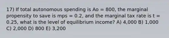 17) If total autonomous spending is Ao = 800, the marginal propensity to save is mps = 0.2, and the marginal tax rate is t = 0.25, what is the level of equilibrium income? A) 4,000 B) 1,000 C) 2,000 D) 800 E) 3,200