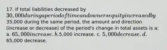 17. If total liabilities decreased by 30,000 during a period of time and owners equity increased by35,000 during the same period, the amount and direction (increase or decrease) of the period's change in total assets is a: a. 65,000 increase. b.5,000 increase. c. 5,000 decrease. d.65,000 decrease.