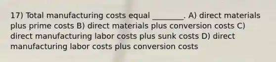 17) Total manufacturing costs equal ________. A) direct materials plus prime costs B) direct materials plus conversion costs C) direct manufacturing labor costs plus sunk costs D) direct manufacturing labor costs plus conversion costs