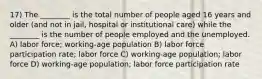 17) The ________ is the total number of people aged 16 years and older (and not in jail, hospital or institutional care) while the ________ is the number of people employed and the unemployed. A) labor force; working-age population B) labor force participation rate; labor force C) working-age population; labor force D) working-age population; labor force participation rate