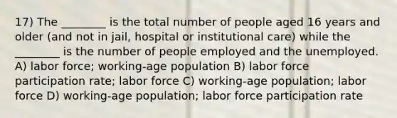 17) The ________ is the total number of people aged 16 years and older (and not in jail, hospital or institutional care) while the ________ is the number of people employed and the unemployed. A) labor force; working-age population B) labor force participation rate; labor force C) working-age population; labor force D) working-age population; labor force participation rate