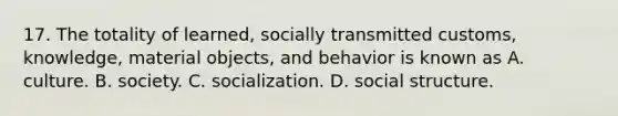 17. The totality of learned, socially transmitted customs, knowledge, material objects, and behavior is known as A. culture. B. society. C. socialization. D. social structure.