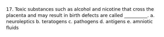 17. Toxic substances such as alcohol and nicotine that cross the placenta and may result in <a href='https://www.questionai.com/knowledge/kiJ78g5y1Q-birth-defects' class='anchor-knowledge'>birth defects</a> are called __________. a. neuroleptics b. teratogens c. pathogens d. antigens e. amniotic fluids