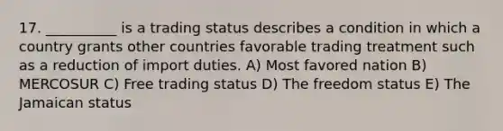 17. __________ is a trading status describes a condition in which a country grants other countries favorable trading treatment such as a reduction of import duties. A) Most favored nation B) MERCOSUR C) Free trading status D) The freedom status E) The Jamaican status