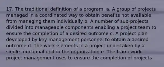 17. The traditional definition of a program: a. A group of projects managed in a coordinated way to obtain benefits not available from managing them individually b. A number of sub-projects divided into manageable components enabling a project team to ensure the completion of a desired outcome c. A project plan developed by key management personnel to obtain a desired outcome d. The work elements in a project undertaken by a single functional unit in the organization e. The framework project management uses to ensure the completion of projects