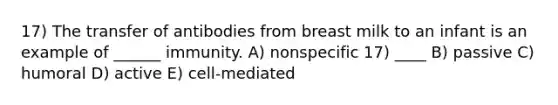 17) The transfer of antibodies from breast milk to an infant is an example of ______ immunity. A) nonspecific 17) ____ B) passive C) humoral D) active E) cell-mediated