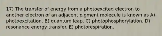 17) The transfer of energy from a photoexcited electron to another electron of an adjacent pigment molecule is known as A) photoexcitation. B) quantum leap. C) photophosphorylation. D) resonance energy transfer. E) photorespiration.