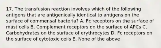 17. The transfusion reaction involves which of the following antigens that are antigenically identical to antigens on the surface of commensal bacteria? A. Fc receptors on the surface of mast cells B. Complement receptors on the surface of APCs C. Carbohydrates on the surface of erythrocytes D. Fc receptors on the surface of cytotoxic cells E. None of the above