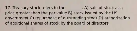 17. Treasury stock refers to the ________. A) sale of stock at a price greater than the par value B) stock issued by the US government C) repurchase of outstanding stock D) authorization of additional shares of stock by the board of directors