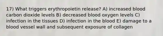 17) What triggers erythropoietin release? A) increased blood carbon dioxide levels B) decreased blood oxygen levels C) infection in the tissues D) infection in the blood E) damage to a blood vessel wall and subsequent exposure of collagen