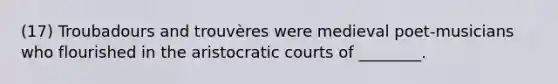(17) Troubadours and trouvères were medieval poet-musicians who flourished in the aristocratic courts of ________.