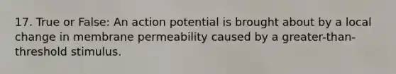 17. True or False: An action potential is brought about by a local change in membrane permeability caused by a greater-than-threshold stimulus.