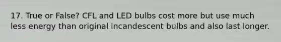 17. True or False? CFL and LED bulbs cost more but use much less energy than original incandescent bulbs and also last longer.