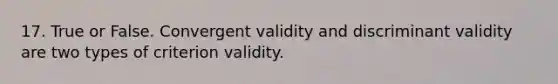 17. True or False. Convergent validity and discriminant validity are two types of criterion validity.