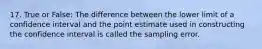 17. True or False: The difference between the lower limit of a confidence interval and the point estimate used in constructing the confidence interval is called the sampling error.