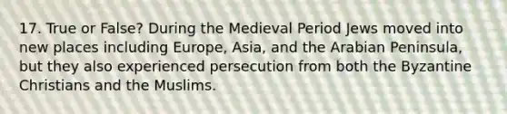 17. True or False? During the Medieval Period Jews moved into new places including Europe, Asia, and the Arabian Peninsula, but they also experienced persecution from both the Byzantine Christians and the Muslims.