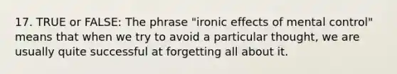 17. TRUE or FALSE: The phrase "ironic effects of mental control" means that when we try to avoid a particular thought, we are usually quite successful at forgetting all about it.