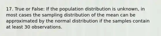 17. True or False: If the population distribution is unknown, in most cases the sampling distribution of the mean can be approximated by the normal distribution if the samples contain at least 30 observations.