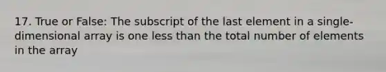 17. True or False: The subscript of the last element in a single-dimensional array is one less than the total number of elements in the array