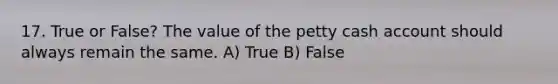 17. True or False? The value of the petty cash account should always remain the same. A) True B) False