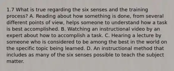 1.7 What is true regarding the six senses and the training process? A. Reading about how something is done, from several different points of view, helps someone to understand how a task is best accomplished. B. Watching an instructional video by an expert about how to accomplish a task. C. Hearing a lecture by someone who is considered to be among the best in the world on the specific topic being learned. D. An instructional method that includes as many of the six senses possible to teach the subject matter.