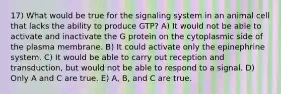 17) What would be true for the signaling system in an animal cell that lacks the ability to produce GTP? A) It would not be able to activate and inactivate the G protein on the cytoplasmic side of the plasma membrane. B) It could activate only the epinephrine system. C) It would be able to carry out reception and transduction, but would not be able to respond to a signal. D) Only A and C are true. E) A, B, and C are true.