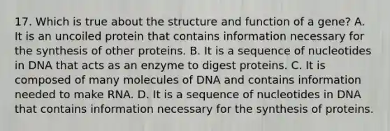 17. Which is true about the structure and function of a gene? A. It is an uncoiled protein that contains information necessary for the synthesis of other proteins. B. It is a sequence of nucleotides in DNA that acts as an enzyme to digest proteins. C. It is composed of many molecules of DNA and contains information needed to make RNA. D. It is a sequence of nucleotides in DNA that contains information necessary for the synthesis of proteins.