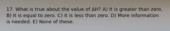 17. What is true about the value of ΔH? A) It is greater than zero. B) It is equal to zero. C) It is less than zero. D) More information is needed. E) None of these.