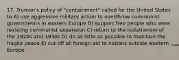 17. Truman's policy of "containment" called for the United States to A) use aggressive military action to overthrow communist governments in eastern Europe B) support free people who were resisting communist expansion C) return to the isolationism of the 1920s and 1930s D) do as little as possible to maintain the fragile peace E) cut off all foreign aid to nations outside western Europe