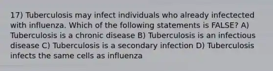 17) Tuberculosis may infect individuals who already infectected with influenza. Which of the following statements is FALSE? A) Tuberculosis is a chronic disease B) Tuberculosis is an infectious disease C) Tuberculosis is a secondary infection D) Tuberculosis infects the same cells as influenza