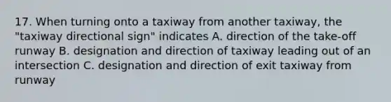 17. When turning onto a taxiway from another taxiway, the "taxiway directional sign" indicates A. direction of the take-off runway B. designation and direction of taxiway leading out of an intersection C. designation and direction of exit taxiway from runway