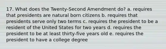 17. What does the Twenty-Second Amendment do? a. requires that presidents are natural born citizens b. requires that presidents serve only two terms c. requires the president to be a resident of the United States for two years d. requires the president to be at least thirty-five years old e. requires the president to have a college degree