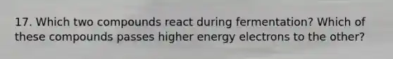 17. Which two compounds react during fermentation? Which of these compounds passes higher energy electrons to the other?