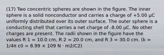 (17) Two concentric spheres are shown in the figure. The inner sphere is a solid nonconductor and carries a charge of +5.00 µC uniformly distributed over its outer surface. The outer sphere is a conducting shell that carries a net charge of -8.00 µC. No other charges are present. The radii shown in the figure have the values R 1 = 10.0 cm, R 2 = 20.0 cm, and R 3 = 30.0 cm. (k = 1/4π ε0 = 8.99 × 109 N · m2/C2)