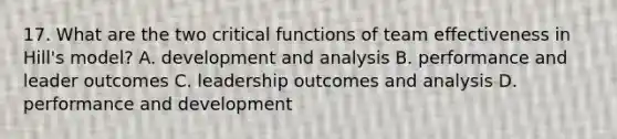 17. What are the two critical functions of team effectiveness in Hill's model? A. development and analysis B. performance and leader outcomes C. leadership outcomes and analysis D. performance and development