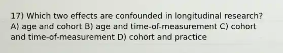 17) Which two effects are confounded in longitudinal research? A) age and cohort B) age and time-of-measurement C) cohort and time-of-measurement D) cohort and practice