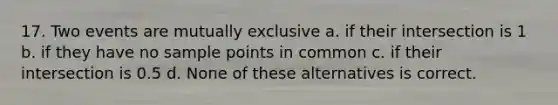 17. Two events are mutually exclusive a. if their intersection is 1 b. if they have no sample points in common c. if their intersection is 0.5 d. None of these alternatives is correct.