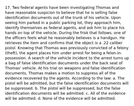 17. Two federal agents have been investigating Thomas and have reasonable suspicion to believe that he is selling false identification documents out of the trunk of his vehicle. Upon seeing him parked in a public parking lot, they approach him, identify themselves as federal agents, and ask him to place his hands on top of the vehicle. During the frisk that follows, one of the officers feels what he reasonably believes is a handgun. He retrieves the item and confirms that the object is a .22 caliber pistol. Knowing that Thomas was previously convicted of a felony (theft), the agent places him under arrest for being a felon-in-possession. A search of the vehicle incident to the arrest turns up a bag of false identification documents under the back seat of Thomas' vehicle. At his trial on weapons and false identification documents, Thomas makes a motion to suppress all of the evidence recovered by the agents. According to the law: a. The pistol will be admitted, but the false identification documents will be suppressed. b. The pistol will be suppressed, but the false identification documents will be admitted. c. All of the evidence will be admitted. d. None of the evidence will be admitted.