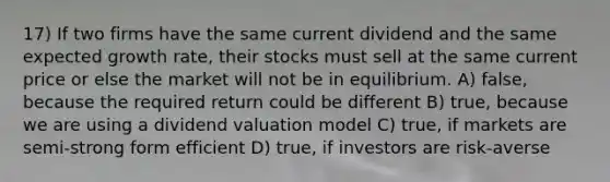 17) If two firms have the same current dividend and the same expected growth rate, their stocks must sell at the same current price or else the market will not be in equilibrium. A) false, because the required return could be different B) true, because we are using a dividend valuation model C) true, if markets are semi-strong form efficient D) true, if investors are risk-averse