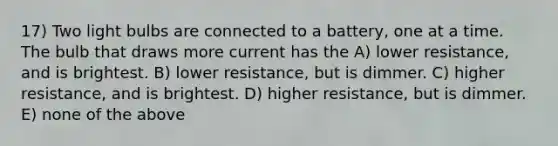 17) Two light bulbs are connected to a battery, one at a time. The bulb that draws more current has the A) lower resistance, and is brightest. B) lower resistance, but is dimmer. C) higher resistance, and is brightest. D) higher resistance, but is dimmer. E) none of the above