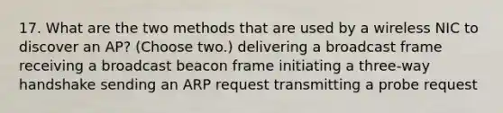 17. What are the two methods that are used by a wireless NIC to discover an AP? (Choose two.) delivering a broadcast frame receiving a broadcast beacon frame initiating a three-way handshake sending an ARP request transmitting a probe request