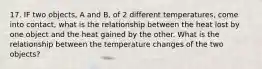 17. IF two objects, A and B, of 2 different temperatures, come into contact, what is the relationship between the heat lost by one object and the heat gained by the other. What is the relationship between the temperature changes of the two objects?